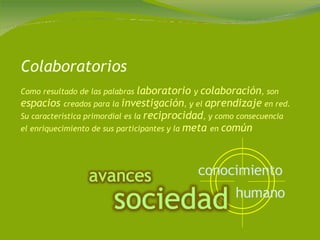 Colaboratorios Como resultado de las palabras  laboratorio  y  colaboración , son  espacios  creados para la  investigación , y el  aprendizaje  en red. Su característica primordial es la  reciprocidad , y como consecuencia el enriquecimiento de sus participantes y la  meta  en  común conocimiento   humano   