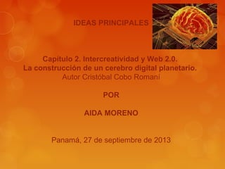 IDEAS PRINCIPALES
Capítulo 2. Intercreatividad y Web 2.0.
La construcción de un cerebro digital planetario.
Autor Cristóbal Cobo Romaní
POR
AIDA MORENO
Panamá, 27 de septiembre de 2013
 