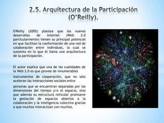O'Reilly (2005) plantea que los nuevos
desarrollos de Internet (Web 2.0
particularmente) tienen su principal potencial
en que facilitan la conformación de una red de
colaboración entre individuos, la cual se
sustenta en lo que él llama una arquitectura
de la participación.
El autor explica que una de las cualidades de
la Web 2.0 es que provee de innumerables
instrumentos de cooperación, que no sólo
aceleran las interacciones sociales entre
personas que se encuentran separadas por las
dimensiones del tiempo y/o el espacio, sino
que además su estructura reticular promueve
la gestación de espacios abiertos a la
colaboración y la inteligencia colectiva gracias
a que muchos interactúan con muchos.
 