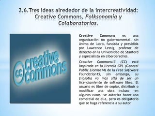 Creative Commons es una
organización no gubernamental, sin
ánimo de lucro, fundada y presidida
por Lawrence Lessig, profesor de
derecho en la Universidad de Stanford
y especialista en ciberderechos.
Creative Commons13 (CC) está
inspirada en la licencia GPL (General
Public License14) de la Free Software
Foundation15, sin embargo, su
filosofía va más allá de ser un
licenciamiento de software libre. El
usuario es libre de copiar, distribuir o
modificar una obra incluso –en
algunos casos– se autoriza hacer uso
comercial de ella, pero es obligatorio
que se haga referencia a su autor.
 
