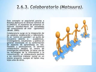 Este concepto se popularizó gracias a
Koichiro Matsuura ex director General de
la UNESCO, al momento de presentar el
Informe mundial:Hacia las sociedades
del conocimiento de este rganismo23
(Bindé, 2005).
Colaboratorio surge en la integración de
las palabras colaboración y laboratorio.
Es un „centro sin paredes‟, un punto de
encuentro abierto a académicos,
investigadores, estudiantes y público en
general interesado en la conformación
de espacios de aprendizaje en red,
flexibles y participativos. El término
colaboratorio designa un centro de
investigación distribuido. Al hacer uso de
las tecnologías de la información y la
comunicación, un colaboratorio permite
a los científicos trabajar juntos en un
mismo proyecto, aunque se hallen muy
lejos unos de otros.
 