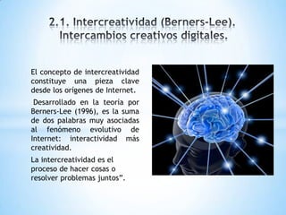 El concepto de intercreatividad
constituye una pieza clave
desde los orígenes de Internet.
Desarrollado en la teoría por
Berners-Lee (1996), es la suma
de dos palabras muy asociadas
al fenómeno evolutivo de
Internet: interactividad más
creatividad.
La intercreatividad es el
proceso de hacer cosas o
resolver problemas juntos”.
 