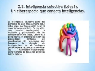 La inteligencia colectiva parte del
principio de que cada persona sabe
sobre algo, por tanto nadie tiene el
conocimiento absoluto. Es por ello,
que resulta fundamental la
inclusión y participación de los
conocimientos de todos. Desde esta
perspectiva, el ciberespacio por sus
propiedades (entorno de
coordinación sin jerarquías que
favorece la sinergia de
inteligencias) es el ambiente
perfecto para reconocer y movilizar
las habilidades-experiencias-
competencias de todas las personas
(Lévy, 1997)..
 