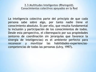 La inteligencia colectiva parte del principio de que cada
persona sabe sobre algo, por tanto nadie tiene el
conocimiento absoluto. Es por ello, que resulta fundamental
la inclusión y participación de los conocimientos de todos.
Desde esta perspectiva, el ciberespacio por sus propiedades
(entorno de coordinación sin jerarquías que favorece la
sinergia de inteligencias) es el ambiente perfecto para
reconocer y movilizar las habilidades-experiencias-
competencias de todas las personas (Lévy, 1997).
 