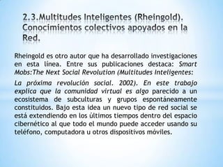 Rheingold es otro autor que ha desarrollado investigaciones
en esta línea. Entre sus publicaciones destaca: Smart
Mobs:The Next Social Revolution (Multitudes Inteligentes:
La próxima revolución social. 2002). En este trabajo
explica que la comunidad virtual es algo parecido a un
ecosistema de subculturas y grupos espontáneamente
constituidos. Bajo esta idea un nuevo tipo de red social se
está extendiendo en los últimos tiempos dentro del espacio
cibernético al que todo el mundo puede acceder usando su
teléfono, computadora u otros dispositivos móviles.
 
