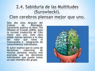 Sólo dos años después del
trabajo de Rheingold,
Surowiecki publica el libro The
Wisdom of Crowds (2004), bajo
la curiosa traducción de Cien
mejor que uno. Esta obra
añade nuevos aportes a la idea
del valor que tiene el
intercambio e integración de
conocimientos individuales.
El autor explica que la suma de
decisiones colectivas de
muchas personas resulta más
acertada que las decisiones
individuales que pueda tomar
un solo miembro del grupo.
 