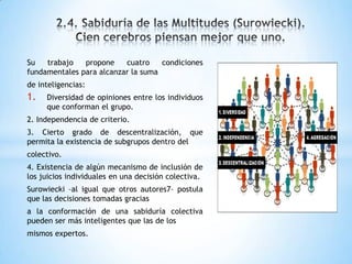 Su trabajo propone cuatro condiciones
fundamentales para alcanzar la suma
de inteligencias:
1. Diversidad de opiniones entre los individuos
que conforman el grupo.
2. Independencia de criterio.
3. Cierto grado de descentralización, que
permita la existencia de subgrupos dentro del
colectivo.
4. Existencia de algún mecanismo de inclusión de
los juicios individuales en una decisión colectiva.
Surowiecki –al igual que otros autores7– postula
que las decisiones tomadas gracias
a la conformación de una sabiduría colectiva
pueden ser más inteligentes que las de los
mismos expertos.
 