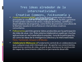 

Tres ideas alrededor de la
intercreatividad:
Creative Commons, Folksonomia y
́
Creative commons (ONG): sin fines de lucro posee entre sus metas
Colaboratorios.
principales la creación de un espacio que promueva, facilite y garantice

el intercambio colectivo de obras y trabajos de artistas, científicos y
desarrolladores de programas, como forma de promover una cultura de
la libertad, basada en la confianza en intercambios creativos
comunitarios
 Folksonomia:permite generar datos producidos por la participación

de miles de usua- rios. Este sistema colaborativo usado por muchas
aplicaciones en red materializa la arquitec- tura de la participación,
así como las ideas de la inteligencia colectiva y la intercreatividad.

Flickr, Technorati, Amazon o El Mundo.
 Colaboratorio (Matsuura: el fundamento central de un colaboratorio es
que cualquiera que esté interesado pue- de aportar sus conocimientos,
experiencia o puntos de vista, ya que lo que interesa es la construcción
de mapas de conocimiento colectivo en permanente desarrollo

 