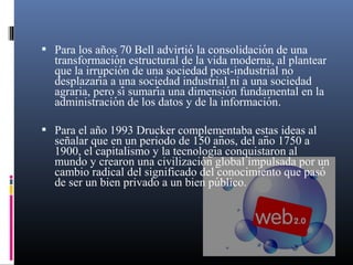  Para los años 70 Bell advirtió la consolidacion de una
́

transformacion estructural de la vida moderna, al plantear
́
que la irrupcion de una sociedad post-industrial no
́
desplazaria a una sociedad industrial ni a una sociedad
́
agraria, pero sí sumaria una dimension fundamental en la
́
́
administracion de los datos y de la informacion.
́
́

 Para el año 1993 Drucker complementaba estas ideas al

señalar que en un periodo de 150 anos, del ano 1750 a
̃
̃
1900, el capitalismo y la tecnologia conquistaron al
́
mundo y crearon una civilizacion global impulsada por un
́
cambio radical del significado del conocimiento que pasó
de ser un bien privado a un bien publico.
́

 