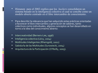  Himanen para el 2002 explica que los hackers consolidaron un

sistema basado en la inteligencia colectiva el cual se concibe como un
modelo abierto centrado en el libre intercambio de conocimiento.


Para describir la relevancia que han adquirido estas prácticas orientadas
a favorecer el libre intercambio y generación de saberes, tanto
colectivos como individuales, algunos conceptos se han desarrollado en
torno a la idea del conocimiento abierto:







Intercreatividad (Berners-Lee, 1996)
Inteligencia colectiva (Lévy, 2004)
Multitudes Inteligentes (Rheingold, 2002)
Sabiduría de las Multitudes (Surowiecki, 2004)
Arquitectura de la Participación (O’Reilly, 2005).

 