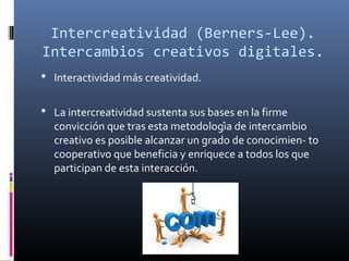 Intercreatividad (Berners-Lee).
Intercambios creativos digitales.
 Interactividad más creatividad.
 La intercreatividad sustenta sus bases en la firme

convicción que tras esta metodología de intercambio
creativo es posible alcanzar un grado de conocimien- to
cooperativo que beneficia y enriquece a todos los que
participan de esta interacción.

 