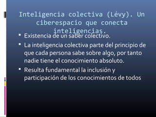 Inteligencia colectiva (Levy). Un
́
ciberespacio que conecta
inteligencias.

 Existencia de un saber colectivo.
 La inteligencia colectiva parte del principio de

que cada persona sabe sobre algo, por tanto
nadie tiene el conocimiento absoluto.
 Resulta fundamental la inclusión y
participación de los conocimientos de todos

 