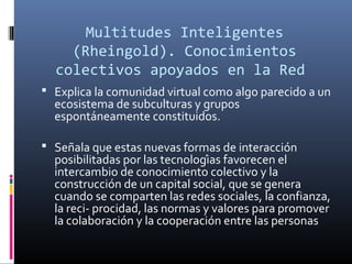 Multitudes Inteligentes
(Rheingold). Conocimientos
colectivos apoyados en la Red
 Explica la comunidad virtual como algo parecido a un

ecosistema de subculturas y grupos
espontáneamente constituidos.

 Señala que estas nuevas formas de interacción

posibilitadas por las tecnologías favorecen el
intercambio de conocimiento colectivo y la
construcción de un capital social, que se genera
cuando se comparten las redes sociales, la confianza,
la reci- procidad, las normas y valores para promover
la colaboración y la cooperación entre las personas

 