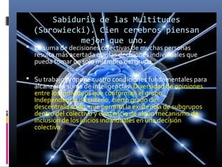 Sabiduria de las Multitudes
́
(Surowiecki). Cien cerebros piensan
mejor que uno.

 La suma de decisiones colectivas de muchas personas

resulta más acertada que las decisiones individuales que
pueda tomar un solo miembro del grupo.

 Su trabajo propone cuatro condiciones fundamentales para

alcanzar la suma de inteligencias: Diversidad de opiniones
entre los individuos que conforman el grupo,
Independencia de criterio, cierto grado de
descentralización, que permita la existencia de subgrupos
dentro del colectivo y existencia de algún mecanismo de
inclusión de los juicios individuales en una decisión
colectiva.

 