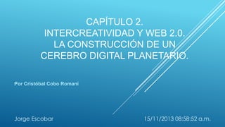 CAPÍTULO 2.
INTERCREATIVIDAD Y WEB 2.0.
LA CONSTRUCCIÓN DE UN
CEREBRO DIGITAL PLANETARIO.
Por Cristóbal Cobo Romaní

Jorge Escobar

15/11/2013 08:58:52 a.m.

 