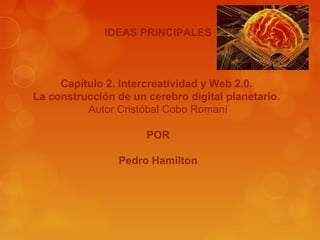 IDEAS PRINCIPALES

Capítulo 2. Intercreatividad y Web 2.0.
La construcción de un cerebro digital planetario.
Autor Cristóbal Cobo Romaní
POR
Pedro Hamilton

 