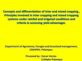 Concepts and differentiation of inter and mixed cropping ,Concepts and differentiation of inter and mixed cropping ,
Principles involved in inter cropping and mixed croppingPrinciples involved in inter cropping and mixed cropping
systems under rainfed and irrigated conditions andsystems under rainfed and irrigated conditions and
criteria in assessing yield advantagescriteria in assessing yield advantages
Department of Agronomy, Forages and Grassland management,
CSKHPKV, Palampur.
Presened by : Karan Verma
:Cskhpkv Palampur
 