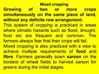 Mixed cropping
Growing of two or more crops
simultaneously on the same piece of land,
without any definite row arrangement.
This system of cropping is practiced in areas
where climatic hazards such as flood, drought,
frost etc are frequent and common. The
farmers always fear that their crops will fail.
Mixed cropping is also practiced with a view to
achieve multiple requirements of food and
fibre. Farmers generally sown sarson on the
borders of wheat fields to harvest sarson for
greens during the initial stages.
 
