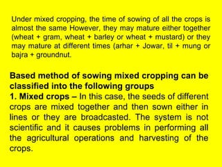 Under mixed cropping, the time of sowing of all the crops is
almost the same However, they may mature either together
(wheat + gram, wheat + barley or wheat + mustard) or they
may mature at different times (arhar + Jowar, til + mung or
bajra + groundnut.
Based method of sowing mixed cropping can be
classified into the following groups
1. Mixed crops – In this case, the seeds of different
crops are mixed together and then sown either in
lines or they are broadcasted. The system is not
scientific and it causes problems in performing all
the agricultural operations and harvesting of the
crops.
 