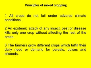 Principles of mixed cropping
1 All crops do not fail under adverse climate
conditions.
2 An epidemic attack of any insect, pest or disease
kills only one crop without affecting the rest of the
crops.
3 The farmers grow different crops which fulfill their
daily need or demand for cereals, pulses and
oilseeds.
 