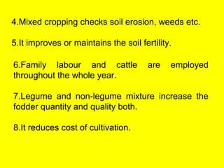 4.Mixed cropping checks soil erosion, weeds etc.
5.It improves or maintains the soil fertility.
6.Family labour and cattle are employed
throughout the whole year.
7.Legume and non-legume mixture increase the
fodder quantity and quality both.
8.It reduces cost of cultivation.
 