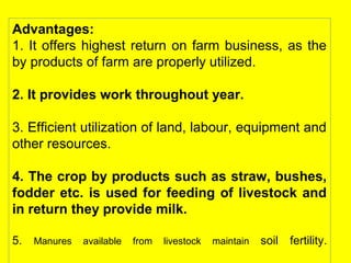 Advantages:
1. It offers highest return on farm business, as the
by products of farm are properly utilized.
2. It provides work throughout year.
3. Efficient utilization of land, labour, equipment and
other resources.
4. The crop by products such as straw, bushes,
fodder etc. is used for feeding of livestock and
in return they provide milk.
5. Manures available from livestock maintain soil fertility.
 