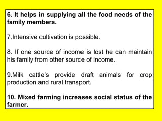 6. It helps in supplying all the food needs of the
family members.
7.Intensive cultivation is possible.
8. If one source of income is lost he can maintain
his family from other source of income.
9.Milk cattle’s provide draft animals for crop
production and rural transport.
10. Mixed farming increases social status of the
farmer.
 