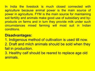 In India the livestock is much closed connected with
agriculture because animal power is the main source of
power in agriculture. FYM is the main source for maintaining
soil fertility and animals make good use of subsidiary and by-
products on farms and in turn they provide milk under such
circumstances mixed farming will most suit in Indian
conditions.
Disadvantages:
1. Indigenous method of cultivation is used till now.
2. Draft and milch animals should be sold when they
fail in production.
3. Healthy calf should be reared to replace age old
animals.
 