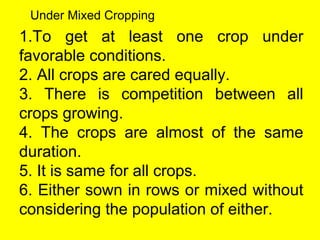 1.To get at least one crop under
favorable conditions.
2. All crops are cared equally.
3. There is competition between all
crops growing.
4. The crops are almost of the same
duration.
5. It is same for all crops.
6. Either sown in rows or mixed without
considering the population of either.
Under Mixed Cropping
 