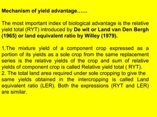 Mechanism of yield advantage……
The most important index of biological advantage is the relative
yield total (RYT) introduced by De wit or Land van Den Bergh
(1965) or land equivalent ratio by Willey (1979).
1.The mixture yield of a component crop expressed as a
portion of its yields as a sole crop from the same replacement
series is the relative yields of the crop and sum of relative
yields of component crop is called Relative yield total ( RYT).
2. The total land area required under sole cropping to give the
same yields obtained in the intercropping is called Land
equivalent ratio (LER). Both the expressions (RYT and LER)
are similar.
 