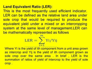Land Equivalent Ratio (LER):
This is the most frequently used efficient indicator.
LER can be defined as the relative land area under
sole crop that would be required to produce the
equivalent yield under a mixed or an intercropping
system at the same level of management.LER can
be mathematically represented as follows
Where Yi is the yield of ith component from a unit area grown
as intercrop and Yij is the yield of ith component grown as
sole crop over the same area . In brief , LER is the
summation of ratios of yield of intercrop to the yield of sole
crop .
 