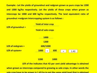 Example:- Let the yields of groundnut and redgram grown as pure crops be 1200
and 1000 kg/ha respectively. Let the yields of these crops when grown as
intercrops be 1000 and 600 kg/ha respectively. The land equivalent ratio of
groundnut +redgram intercropping system is as follows :
Yield of inter crop
LER of groundnut =
Yield of sole crops
1000
1200
LER of redrgram = 600/1000
LER of system= 1000 600
1200 1000
LER of the indicates that 43 per cent yield advantage is obtained
when grown as intercrops compared to growing as sole crops. In other words the
+ = 1.43
 