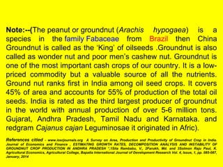Note:--(The peanut or groundnut (Arachis hypogaea) is a
species in the family Fabaceae from Brazil then China
Groundnut is called as the ‘King’ of oilseeds .Groundnut is also
called as wonder nut and poor men’s cashew nut. Groundnut is
one of the most important cash crops of our country. It is a low-
priced commodity but a valuable source of all the nutrients.
Ground nut ranks first in India among oil seed crops. It covers
45% of area and accounts for 55% of production of the total oil
seeds. India is rated as the third largest producer of groundnut
in the world with annual production of over 5-6 million tons.
Gujarat, Andhra Pradesh, Tamil Nadu and Karnataka. and
redgram Cajanus cajan Leguminosae it originated in Afric).
References citied - www.iosrjournals.org A Survey on Area, Production and Productivity of Groundnut Crop in India.
Journal of Economics and Finance , ESTIMATING GROWTH RATES, DECOMPOSITION ANALYSIS AND INSTABILITY OF
GROUNDNUT CROP PRODUCTION IN ANDHRA PRADESH *,1Sita Rambabu, V., 2Farukh, Md. and 3Solmon Raju Paul, K.
Agricultural Economics, Agricultural College, Bapatla International Journal of Development Research Vol. 4, Issue, 1, pp. 085-087,
January, 2014
 