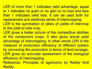 LER of more than 1 indicates yield advantage, equal
to 1 indicates no grain or no gain or no loss and less
than 1 indicates yield loss. It can be used both for
replacement and additives series of intercropping.
LER is the summation of ratios of yields of intercrop
to the yield of sole crop.
LER gives a better picture of the competitive abilities
of the component crops. It also gives actual yield
advantage of intercropping. In other words LER is the
measure of production efficiency of different system
by convening the production in terms of land acreage.
LER gives an accurate assessment of the biological
efficiency of intercropping.
Reference- Principles of agronomy by Reddy And
Reddy.
 