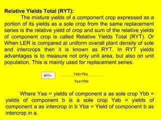 Relative Yields Total (RYT):
The mixture yields of a component crop expressed as a
portion of its yields as a sole crop from the same replacement
series is the relative yield of crop and sum of the relative yields
of component crop is called Relative Yields Total (RYT). Or
When LER is compared at uniform overall plant density of sole
and intercrops then it is known as RYT. In RYT yields
advantages is to measure not only unit area, but also on unit
population. This is mainly used for replacement series.
Yab+Yba
Yaa+Ybb
RYT=
Where Yaa = yields of component a as sole crop Ybb =
yields of component b is a sole crop Yab = yields of
component a as intercrop in b Yba = Yield of component b as
intercrop in a.
 