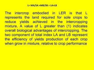 L= MA/SA +MB/SB = LA+LB
The intercrop embodied in LER is that L
represents the land required for sole crops to
reduce yields achieved in the intercropping
mixture. A value of L greater than (1) indicates
overall biological advantages of intercropping. The
two component of total index LA and LB represent
the efficiency of yields production of each crop
when grow in mixture, relative to crop performance
 