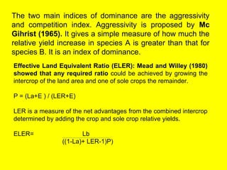 The two main indices of dominance are the aggressivity
and competition index. Aggressivity is proposed by Mc
Gihrist (1965). It gives a simple measure of how much the
relative yield increase in species A is greater than that for
species B. It is an index of dominance.
Effective Land Equivalent Ratio (ELER): Mead and Willey (1980)
showed that any required ratio could be achieved by growing the
intercrop of the land area and one of sole crops the remainder.
P = (La+E ) / (LER+E)
LER is a measure of the net advantages from the combined intercrop
determined by adding the crop and sole crop relative yields.
ELER= Lb
((1-La)+ LER-1)P)
 