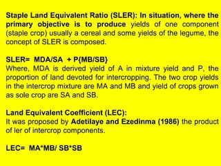 Staple Land Equivalent Ratio (SLER): In situation, where the
primary objective is to produce yields of one component
(staple crop) usually a cereal and some yields of the legume, the
concept of SLER is composed.
SLER= MDA/SA + P{MB/SB}
Where, MDA is derived yield of A in mixture yield and P, the
proportion of land devoted for intercropping. The two crop yields
in the intercrop mixture are MA and MB and yield of crops grown
as sole crop are SA and SB.
Land Equivalent Coefficient (LEC):
It was proposed by Adetilaye and Ezedinma (1986) the product
of ler of intercrop components.
LEC= MA*MB/ SB*SB
 
