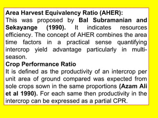 Area Harvest Equivalency Ratio (AHER):
This was proposed by Bal Subramanian and
Sekayange (1990). It indicates resources
efficiency. The concept of AHER combines the area
time factors in a practical sense quantifying
intercrop yield advantage particularly in multi-
season.
Crop Performance Ratio
It is defined as the productivity of an intercrop per
unit area of ground compared was expected from
sole crops sown in the same proportions (Azam Ali
et al 1990). For each same then productivity in the
intercrop can be expressed as a partial CPR.
 