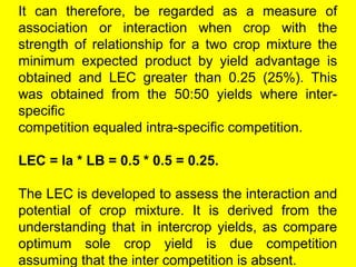 It can therefore, be regarded as a measure of
association or interaction when crop with the
strength of relationship for a two crop mixture the
minimum expected product by yield advantage is
obtained and LEC greater than 0.25 (25%). This
was obtained from the 50:50 yields where inter-
specific
competition equaled intra-specific competition.
LEC = la * LB = 0.5 * 0.5 = 0.25.
The LEC is developed to assess the interaction and
potential of crop mixture. It is derived from the
understanding that in intercrop yields, as compare
optimum sole crop yield is due competition
assuming that the inter competition is absent.
 