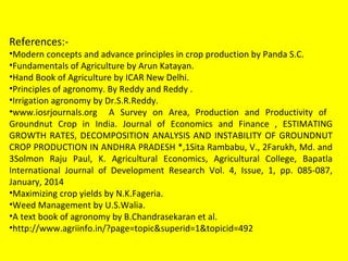 References:-
•Modern concepts and advance principles in crop production by Panda S.C.
•Fundamentals of Agriculture by Arun Katayan.
•Hand Book of Agriculture by ICAR New Delhi.
•Principles of agronomy. By Reddy and Reddy .
•Irrigation agronomy by Dr.S.R.Reddy.
•www.iosrjournals.org A Survey on Area, Production and Productivity of
Groundnut Crop in India. Journal of Economics and Finance , ESTIMATING
GROWTH RATES, DECOMPOSITION ANALYSIS AND INSTABILITY OF GROUNDNUT
CROP PRODUCTION IN ANDHRA PRADESH *,1Sita Rambabu, V., 2Farukh, Md. and
3Solmon Raju Paul, K. Agricultural Economics, Agricultural College, Bapatla
International Journal of Development Research Vol. 4, Issue, 1, pp. 085-087,
January, 2014
•Maximizing crop yields by N.K.Fageria.
•Weed Management by U.S.Walia.
•A text book of agronomy by B.Chandrasekaran et al.
•http://www.agriinfo.in/?page=topic&superid=1&topicid=492
 