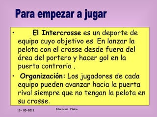 •      El Intercrosse es un deporte de
  equipo cuyo objetivo es En lanzar la
  pelota con el crosse desde fuera del
  área del portero y hacer gol en la
  puerta contraria .
• Organización: Los jugadores de cada
  equipo pueden avanzar hacia la puerta
  rival siempre que no tengan la pelota en
  su crosse.
    13- 05-2012   Educación Física
 