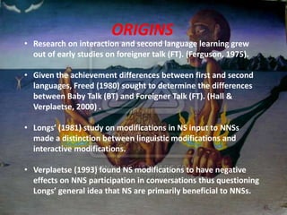 ORIGINS
• Research on interaction and second language learning grew
  out of early studies on foreigner talk (FT). (Ferguson, 1975).

• Given the achievement differences between first and second
  languages, Freed (1980) sought to determine the differences
  between Baby Talk (BT) and Foreigner Talk (FT). (Hall &
  Verplaetse, 2000) .

• Longs’ (1981) study on modifications in NS input to NNSs
  made a distinction between linguistic modifications and
  interactive modifications.

• Verplaetse (1993) found NS modifications to have negative
  effects on NNS participation in conversations thus questioning
  Longs’ general idea that NS are primarily beneficial to NNSs.
 