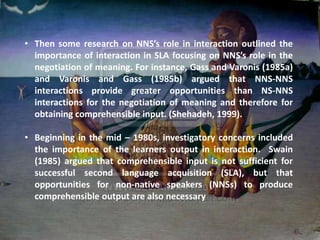 • Then some research on NNS’s role in interaction outlined the
  importance of interaction in SLA focusing on NNS’s role in the
  negotiation of meaning. For instance, Gass and Varonis (1985a)
  and Varonis and Gass (1985b) argued that NNS-NNS
  interactions provide greater opportunities than NS-NNS
  interactions for the negotiation of meaning and therefore for
  obtaining comprehensible input. (Shehadeh, 1999).

• Beginning in the mid – 1980s, investigatory concerns included
  the importance of the learners output in interaction. Swain
  (1985) argued that comprehensible input is not sufficient for
  successful second language acquisition (SLA), but that
  opportunities for non-native speakers (NNSs) to produce
  comprehensible output are also necessary
 