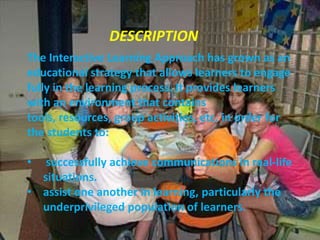 INTERACTIVE LEARNING
                DESCRIPTION
The Interactive Learning Approach has grown as an
educational strategy that allows learners to engage
     J
fully in the learning process. It provides learners
with an environment that contains
tools, resources, group activities, etc. in order for
the students to:

•  successfully achieve communications in real-life
  situations.
• assist one another in learning, particularly the
  underprivileged population of learners.
 
