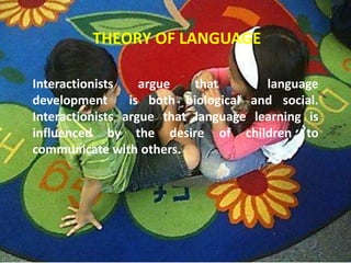 THEORY OF LANGUAGE

Interactionists    argue   that       language
development      is both biological and social.
Interactionists argue that language learning is
influenced by the desire of children to
communicate with others.
 