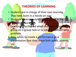 THEORIES OF LEARNING
• students are in charge of their own learning.
  They best learn in a hands-on way.
• Students’s learning styles are involved in the
  classroom (Gardner).
• Learning is facilitated when the teacher sets Ss’
  group on a group task or to solve a multiple-step
  problem.
• Also, when Ss create a performance or a
  presentation that they share with peers, parents,
  etc.
 