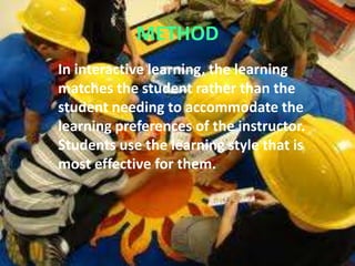 METHOD
In interactive learning, the learning
matches the student rather than the
student needing to accommodate the
learning preferences of the instructor.
Students use the learning style that is
most effective for them.
 