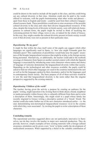 590 R. Fay et al.
could be drawn to the need to include all the pupils in the class, and this could bring
out any cultural diversity in that class. Attention could also be paid to the words
offered in welcome, with the pupils brainstorming what other words and phrases –
apart from those in English and Greek – could be used from their collective languac-
ultural resource bank. These possibilities would aim to raise awareness of the possible
cultural diversity in the class and value their diverse languacultural resources. If the
class, despite the rising levels of diversity in Greek society, were still relatively homo-
geneous in cultural terms, the pupils might be invited to think of localising the
welcoming portrait for their village, town or city, or indeed for the whole of Greece.
In this way, they might consider the cultural diversity present in Greek society overall
even if that diversity were not so present in their particular class.
Repositioning ‘Be my guest’
It might be that within the class itself some of the pupils can suggest which other
languages are significantly used in Spain, i.e. how else might Fernando greet his
Glendale peers? This exploration of possibilities would help raise the pupils’ aware-
ness of the broader languacultural resources that might be at play in the foreign society
being presented. Alternatively, or additionally, the teacher could add to the textbook
coverage of characters from Spain (or another societal context with which the Spanish
language is associated) by introducing some extra characters whose names and choice
of language of welcome demonstrate the languacultural diversity within that society.
Depending on the technological and other resources available, the pupils could be
asked to find out which other languages are used in the countries mentioned in the unit
as well as list the languages spoken by their classmates, and/or list the languages used
in contemporary Greek society. The basic purpose of all of these activities would be
to sow the seed that languacultural diversity is the norm rather than the singular
perspective suggested by the existing material.
Repositioning ‘Children of the world’
The teacher, having given the activity a purpose by creating an audience for the
pupils’ writing, might reposition it by inviting them to think about a friend, neighbour
or media personality within Greece who is culturally different from them and to write
a description of them. Interestingly, this might result in a pupil whose family has
recently migrated to Greece writing a descriptive portrait of a ‘Greek’ friend. The
teacher could also make further use of the new characters introduced earlier – i.e. the
ones demonstrating non-stereotypical languacultural resources vis-à-vis the country
with which they were associated – by inviting the pupils to write a description of these
characters.
Concluding remarks
The repositional activities suggested above are not particularly innovative in them-
selves, nor do they involve the teacher in major new materials production. They do
provide, however, simple examples of how existing materials with a foreign cultural
awareness orientation can be given a new ‘twist’ to better enable the development of
multicultural awareness. When supported by a belief in the valuable contribution of
DownloadedBy:[Lytra,Vally]At:10:0917January2011
 
