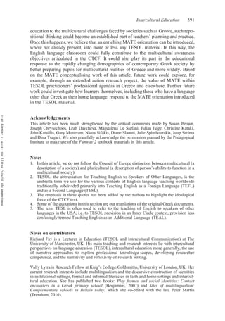 Intercultural Education 591
education to the multicultural challenges faced by societies such as Greece, such repo-
sitional thinking could become an established part of teachers’ planning and practice.
Once this happens, we believe that an enriching MATE orientation can be introduced,
where not already present, into more or less any TESOL material. In this way, the
English language classroom could fully contribute to the multicultural awareness
objectives articulated in the CTCF. It could also play its part in the educational
response to the rapidly changing demographics of contemporary Greek society by
better preparing pupils for multicultural realities of Greece and more widely. Based
on the MATE conceptualising work of this article, future work could explore, for
example, through an extended action research project, the value of MATE within
TESOL practitioners’ professional agendas in Greece and elsewhere. Further future
work could investigate how learners themselves, including those who have a language
other than Greek as their home language, respond to the MATE orientation introduced
in the TESOL material.
Acknowledgements
This article has been much strengthened by the critical comments made by Susan Brown,
Joseph Chrysochoos, Leah Davcheva, Magdalena De Stefani, Julian Edge, Christine Kataki,
John Katsillis, Gary Motteram, Nicos Sifakis, Diane Slaouti, Julie Spinthourakis, Juup Stelma
and Dina Tsagari. We also gratefully acknowledge the permission granted by the Pedagogical
Institute to make use of the Funway 2 textbook materials in this article.
Notes
1. In this article, we do not follow the Council of Europe distinction between multicultural (a
description of a society) and pluricultural (a description of person’s ability to function in a
multicultural society).
2. TESOL, the abbreviation for Teaching English to Speakers of Other Languages, is the
umbrella term we use for the various contexts of English language teaching worldwide
traditionally subdivided primarily into Teaching English as a Foreign Language (TEFL)
and as a Second Language (TESL).
3. The emphasis in these quotes has been added by the authors to highlight the ideological
force of the CTCF text.
4. Some of the quotations in this section are our translations of the original Greek documents.
5. The term TESL is often used to refer to the teaching of English to speakers of other
languages in the USA, i.e. to TESOL provision in an Inner Circle context, provision less
confusingly termed Teaching English as an Additional Language (TEAL).
Notes on contributors
Richard Fay is a Lecturer in Education (TESOL and Intercultural Communication) at The
University of Manchester, UK. His main teaching and research interests lie with intercultural
perspectives on language education (TESOL), intercultural education more generally, the use
of narrative approaches to explore professional knowledge-scapes, developing researcher
competence, and the narrativity and reflexivity of research writing.
Vally Lytra is Research Fellow at King’s College/Goldsmiths, University of London, UK. Her
current research interests include multilingualism and the discursive construction of identities
in institutional settings, formal and informal literacies in faith and home settings and intercul-
tural education. She has published two books: Play frames and social identities: Contact
encounters in a Greek primary school (Benjamins, 2007) and Sites of multilingualism:
Complementary schools in Britain today, which she co-edited with the late Peter Martin
(Trentham, 2010).
DownloadedBy:[Lytra,Vally]At:10:0917January2011
 